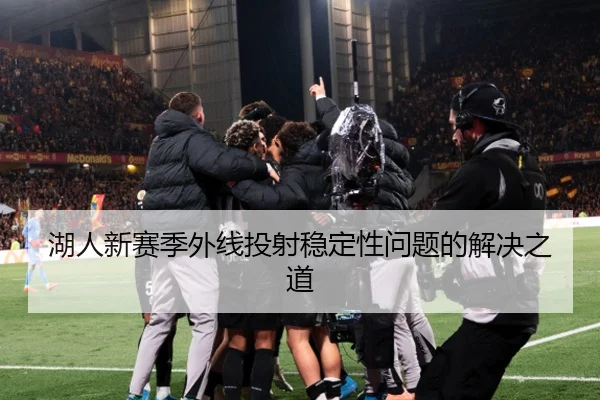 湖人新赛季外线投射稳定性问题的解决之道